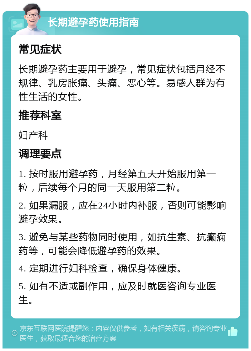 长期避孕药使用指南 常见症状 长期避孕药主要用于避孕，常见症状包括月经不规律、乳房胀痛、头痛、恶心等。易感人群为有性生活的女性。 推荐科室 妇产科 调理要点 1. 按时服用避孕药，月经第五天开始服用第一粒，后续每个月的同一天服用第二粒。 2. 如果漏服，应在24小时内补服，否则可能影响避孕效果。 3. 避免与某些药物同时使用，如抗生素、抗癫痫药等，可能会降低避孕药的效果。 4. 定期进行妇科检查，确保身体健康。 5. 如有不适或副作用，应及时就医咨询专业医生。