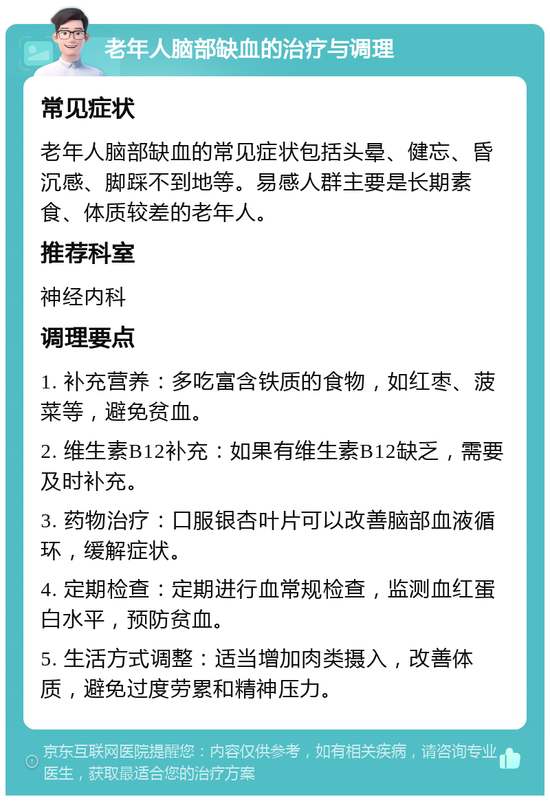 老年人脑部缺血的治疗与调理 常见症状 老年人脑部缺血的常见症状包括头晕、健忘、昏沉感、脚踩不到地等。易感人群主要是长期素食、体质较差的老年人。 推荐科室 神经内科 调理要点 1. 补充营养：多吃富含铁质的食物，如红枣、菠菜等，避免贫血。 2. 维生素B12补充：如果有维生素B12缺乏，需要及时补充。 3. 药物治疗：口服银杏叶片可以改善脑部血液循环，缓解症状。 4. 定期检查：定期进行血常规检查，监测血红蛋白水平，预防贫血。 5. 生活方式调整：适当增加肉类摄入，改善体质，避免过度劳累和精神压力。