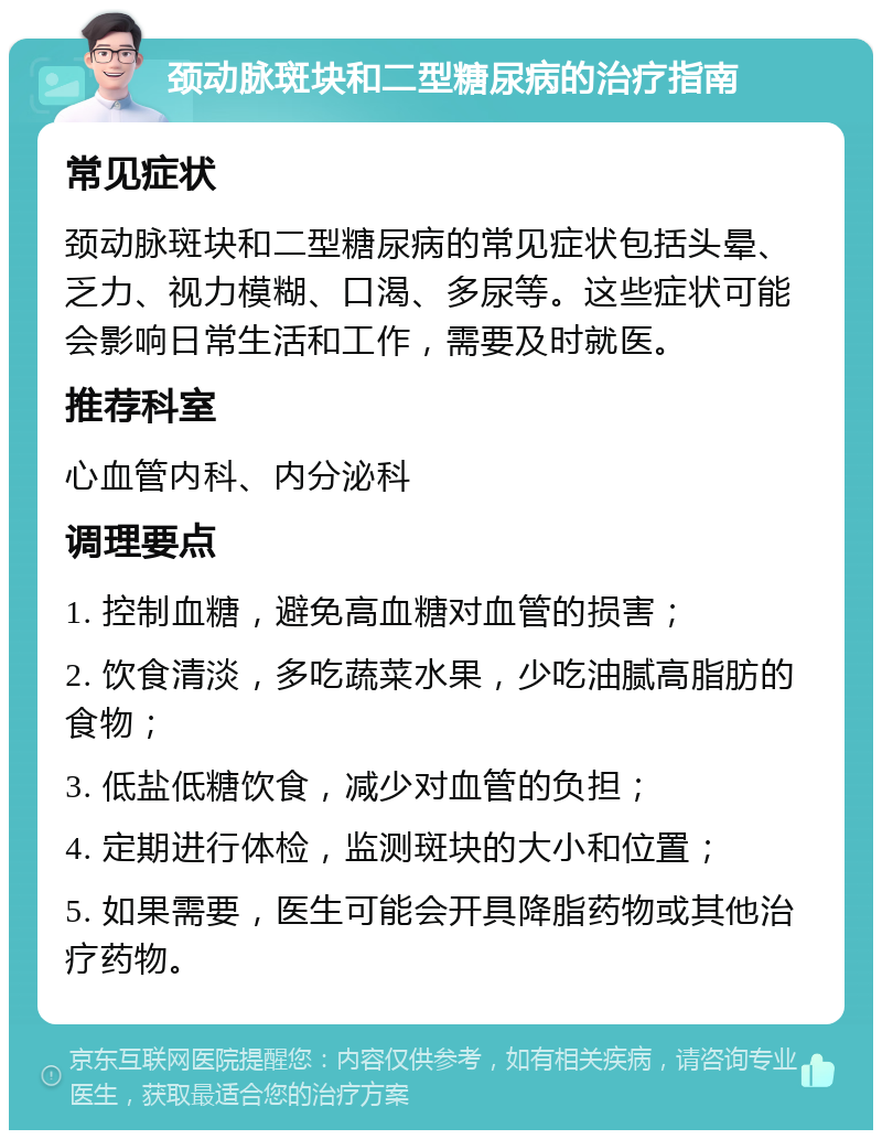 颈动脉斑块和二型糖尿病的治疗指南 常见症状 颈动脉斑块和二型糖尿病的常见症状包括头晕、乏力、视力模糊、口渴、多尿等。这些症状可能会影响日常生活和工作，需要及时就医。 推荐科室 心血管内科、内分泌科 调理要点 1. 控制血糖，避免高血糖对血管的损害； 2. 饮食清淡，多吃蔬菜水果，少吃油腻高脂肪的食物； 3. 低盐低糖饮食，减少对血管的负担； 4. 定期进行体检，监测斑块的大小和位置； 5. 如果需要，医生可能会开具降脂药物或其他治疗药物。