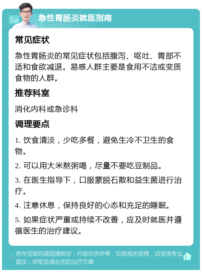 急性胃肠炎就医指南 常见症状 急性胃肠炎的常见症状包括腹泻、呕吐、胃部不适和食欲减退。易感人群主要是食用不洁或变质食物的人群。 推荐科室 消化内科或急诊科 调理要点 1. 饮食清淡，少吃多餐，避免生冷不卫生的食物。 2. 可以用大米熬粥喝，尽量不要吃豆制品。 3. 在医生指导下，口服蒙脱石散和益生菌进行治疗。 4. 注意休息，保持良好的心态和充足的睡眠。 5. 如果症状严重或持续不改善，应及时就医并遵循医生的治疗建议。