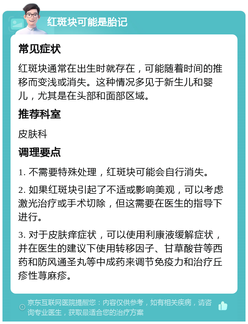 红斑块可能是胎记 常见症状 红斑块通常在出生时就存在，可能随着时间的推移而变浅或消失。这种情况多见于新生儿和婴儿，尤其是在头部和面部区域。 推荐科室 皮肤科 调理要点 1. 不需要特殊处理，红斑块可能会自行消失。 2. 如果红斑块引起了不适或影响美观，可以考虑激光治疗或手术切除，但这需要在医生的指导下进行。 3. 对于皮肤痒症状，可以使用利康液缓解症状，并在医生的建议下使用转移因子、甘草酸苷等西药和防风通圣丸等中成药来调节免疫力和治疗丘疹性荨麻疹。