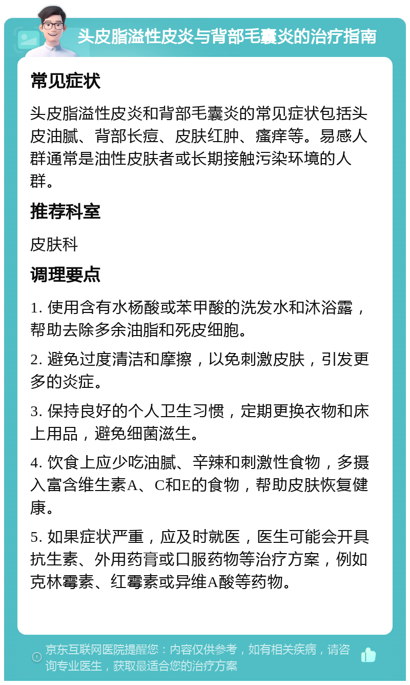 头皮脂溢性皮炎与背部毛囊炎的治疗指南 常见症状 头皮脂溢性皮炎和背部毛囊炎的常见症状包括头皮油腻、背部长痘、皮肤红肿、瘙痒等。易感人群通常是油性皮肤者或长期接触污染环境的人群。 推荐科室 皮肤科 调理要点 1. 使用含有水杨酸或苯甲酸的洗发水和沐浴露，帮助去除多余油脂和死皮细胞。 2. 避免过度清洁和摩擦，以免刺激皮肤，引发更多的炎症。 3. 保持良好的个人卫生习惯，定期更换衣物和床上用品，避免细菌滋生。 4. 饮食上应少吃油腻、辛辣和刺激性食物，多摄入富含维生素A、C和E的食物，帮助皮肤恢复健康。 5. 如果症状严重，应及时就医，医生可能会开具抗生素、外用药膏或口服药物等治疗方案，例如克林霉素、红霉素或异维A酸等药物。