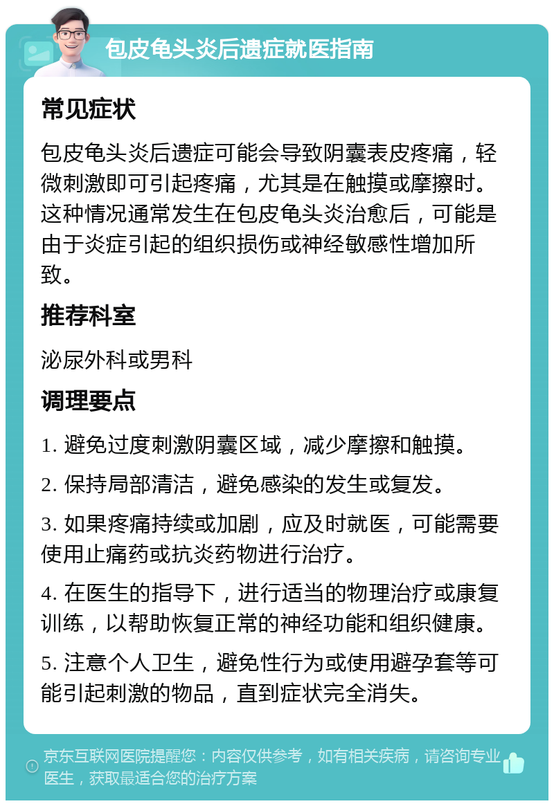 包皮龟头炎后遗症就医指南 常见症状 包皮龟头炎后遗症可能会导致阴囊表皮疼痛，轻微刺激即可引起疼痛，尤其是在触摸或摩擦时。这种情况通常发生在包皮龟头炎治愈后，可能是由于炎症引起的组织损伤或神经敏感性增加所致。 推荐科室 泌尿外科或男科 调理要点 1. 避免过度刺激阴囊区域，减少摩擦和触摸。 2. 保持局部清洁，避免感染的发生或复发。 3. 如果疼痛持续或加剧，应及时就医，可能需要使用止痛药或抗炎药物进行治疗。 4. 在医生的指导下，进行适当的物理治疗或康复训练，以帮助恢复正常的神经功能和组织健康。 5. 注意个人卫生，避免性行为或使用避孕套等可能引起刺激的物品，直到症状完全消失。