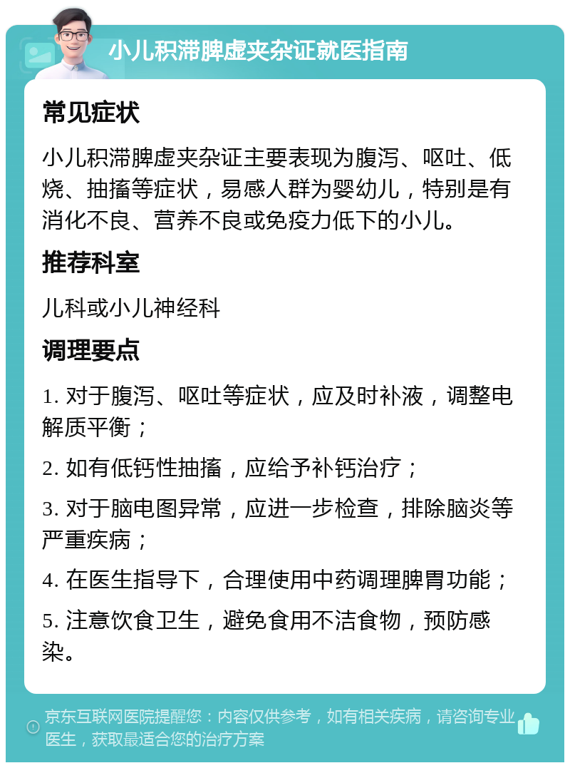 小儿积滞脾虚夹杂证就医指南 常见症状 小儿积滞脾虚夹杂证主要表现为腹泻、呕吐、低烧、抽搐等症状，易感人群为婴幼儿，特别是有消化不良、营养不良或免疫力低下的小儿。 推荐科室 儿科或小儿神经科 调理要点 1. 对于腹泻、呕吐等症状，应及时补液，调整电解质平衡； 2. 如有低钙性抽搐，应给予补钙治疗； 3. 对于脑电图异常，应进一步检查，排除脑炎等严重疾病； 4. 在医生指导下，合理使用中药调理脾胃功能； 5. 注意饮食卫生，避免食用不洁食物，预防感染。