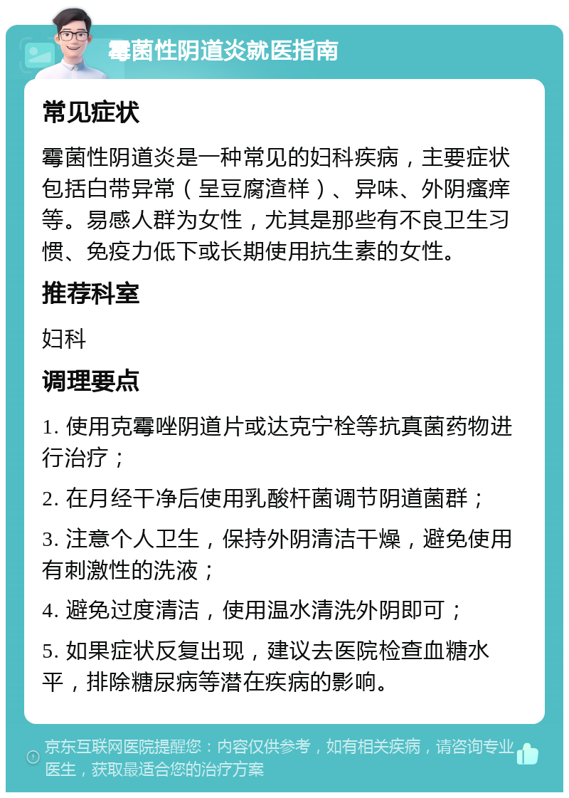 霉菌性阴道炎就医指南 常见症状 霉菌性阴道炎是一种常见的妇科疾病，主要症状包括白带异常（呈豆腐渣样）、异味、外阴瘙痒等。易感人群为女性，尤其是那些有不良卫生习惯、免疫力低下或长期使用抗生素的女性。 推荐科室 妇科 调理要点 1. 使用克霉唑阴道片或达克宁栓等抗真菌药物进行治疗； 2. 在月经干净后使用乳酸杆菌调节阴道菌群； 3. 注意个人卫生，保持外阴清洁干燥，避免使用有刺激性的洗液； 4. 避免过度清洁，使用温水清洗外阴即可； 5. 如果症状反复出现，建议去医院检查血糖水平，排除糖尿病等潜在疾病的影响。