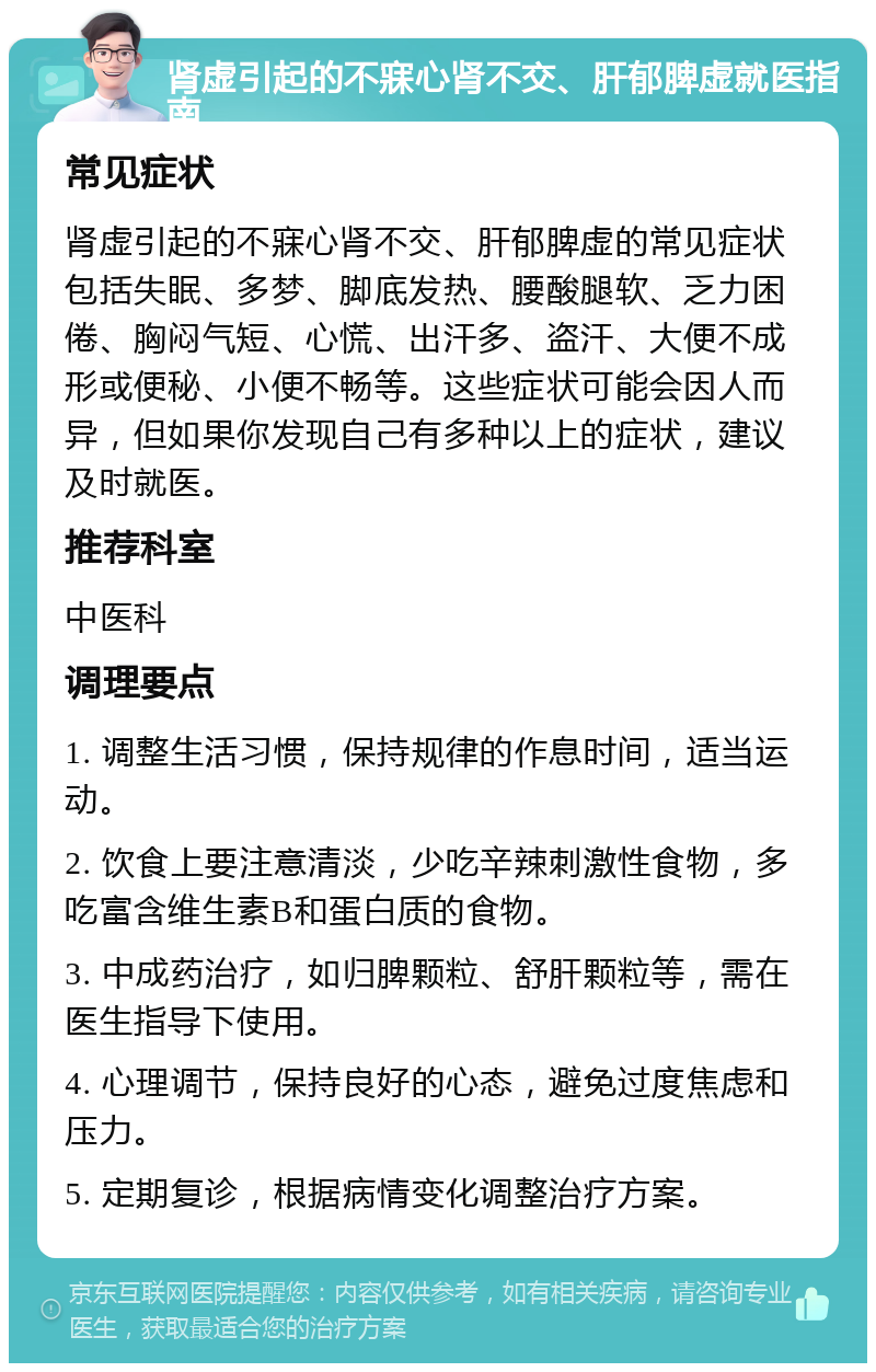 肾虚引起的不寐心肾不交、肝郁脾虚就医指南 常见症状 肾虚引起的不寐心肾不交、肝郁脾虚的常见症状包括失眠、多梦、脚底发热、腰酸腿软、乏力困倦、胸闷气短、心慌、出汗多、盗汗、大便不成形或便秘、小便不畅等。这些症状可能会因人而异，但如果你发现自己有多种以上的症状，建议及时就医。 推荐科室 中医科 调理要点 1. 调整生活习惯，保持规律的作息时间，适当运动。 2. 饮食上要注意清淡，少吃辛辣刺激性食物，多吃富含维生素B和蛋白质的食物。 3. 中成药治疗，如归脾颗粒、舒肝颗粒等，需在医生指导下使用。 4. 心理调节，保持良好的心态，避免过度焦虑和压力。 5. 定期复诊，根据病情变化调整治疗方案。