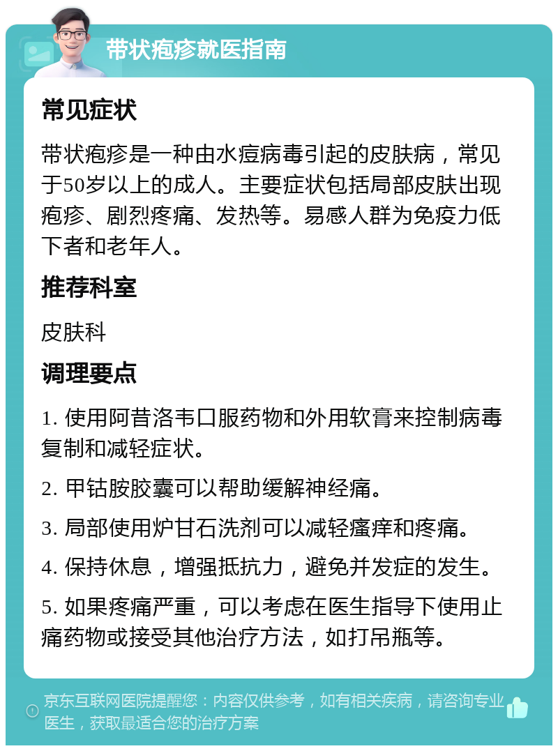 带状疱疹就医指南 常见症状 带状疱疹是一种由水痘病毒引起的皮肤病，常见于50岁以上的成人。主要症状包括局部皮肤出现疱疹、剧烈疼痛、发热等。易感人群为免疫力低下者和老年人。 推荐科室 皮肤科 调理要点 1. 使用阿昔洛韦口服药物和外用软膏来控制病毒复制和减轻症状。 2. 甲钴胺胶囊可以帮助缓解神经痛。 3. 局部使用炉甘石洗剂可以减轻瘙痒和疼痛。 4. 保持休息，增强抵抗力，避免并发症的发生。 5. 如果疼痛严重，可以考虑在医生指导下使用止痛药物或接受其他治疗方法，如打吊瓶等。