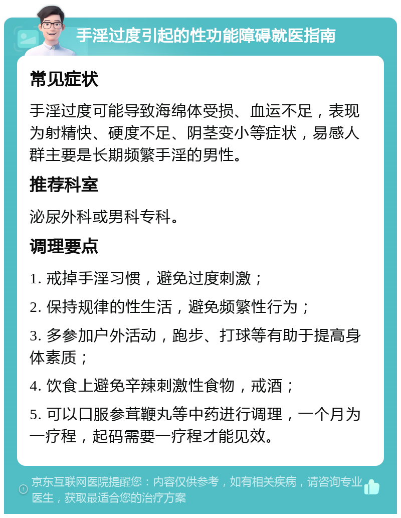 手淫过度引起的性功能障碍就医指南 常见症状 手淫过度可能导致海绵体受损、血运不足，表现为射精快、硬度不足、阴茎变小等症状，易感人群主要是长期频繁手淫的男性。 推荐科室 泌尿外科或男科专科。 调理要点 1. 戒掉手淫习惯，避免过度刺激； 2. 保持规律的性生活，避免频繁性行为； 3. 多参加户外活动，跑步、打球等有助于提高身体素质； 4. 饮食上避免辛辣刺激性食物，戒酒； 5. 可以口服参茸鞭丸等中药进行调理，一个月为一疗程，起码需要一疗程才能见效。