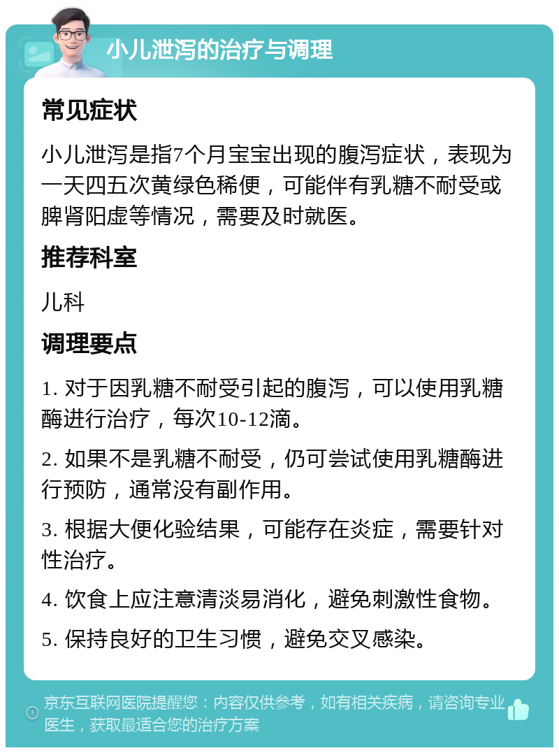 小儿泄泻的治疗与调理 常见症状 小儿泄泻是指7个月宝宝出现的腹泻症状，表现为一天四五次黄绿色稀便，可能伴有乳糖不耐受或脾肾阳虚等情况，需要及时就医。 推荐科室 儿科 调理要点 1. 对于因乳糖不耐受引起的腹泻，可以使用乳糖酶进行治疗，每次10-12滴。 2. 如果不是乳糖不耐受，仍可尝试使用乳糖酶进行预防，通常没有副作用。 3. 根据大便化验结果，可能存在炎症，需要针对性治疗。 4. 饮食上应注意清淡易消化，避免刺激性食物。 5. 保持良好的卫生习惯，避免交叉感染。