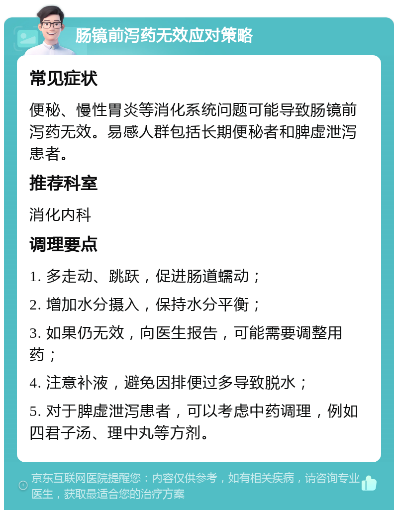 肠镜前泻药无效应对策略 常见症状 便秘、慢性胃炎等消化系统问题可能导致肠镜前泻药无效。易感人群包括长期便秘者和脾虚泄泻患者。 推荐科室 消化内科 调理要点 1. 多走动、跳跃，促进肠道蠕动； 2. 增加水分摄入，保持水分平衡； 3. 如果仍无效，向医生报告，可能需要调整用药； 4. 注意补液，避免因排便过多导致脱水； 5. 对于脾虚泄泻患者，可以考虑中药调理，例如四君子汤、理中丸等方剂。