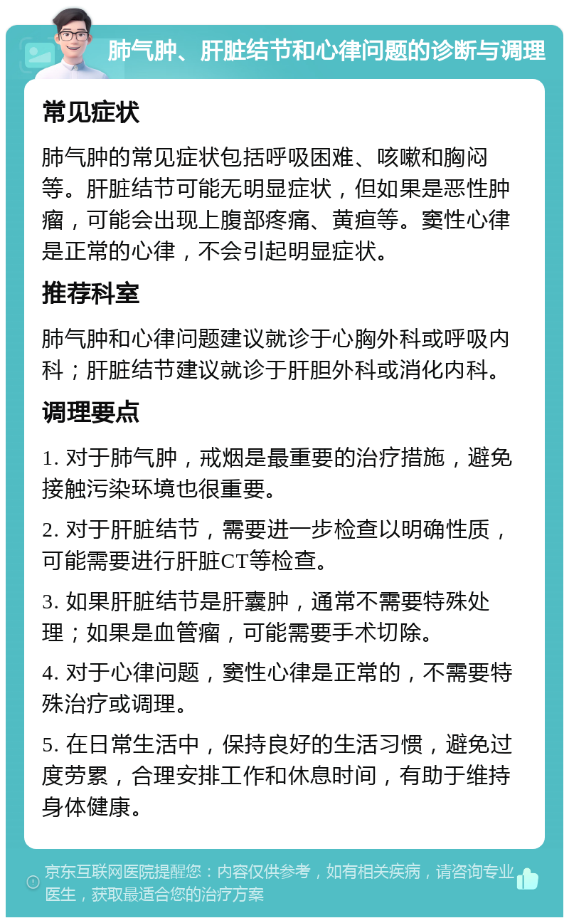 肺气肿、肝脏结节和心律问题的诊断与调理 常见症状 肺气肿的常见症状包括呼吸困难、咳嗽和胸闷等。肝脏结节可能无明显症状，但如果是恶性肿瘤，可能会出现上腹部疼痛、黄疸等。窦性心律是正常的心律，不会引起明显症状。 推荐科室 肺气肿和心律问题建议就诊于心胸外科或呼吸内科；肝脏结节建议就诊于肝胆外科或消化内科。 调理要点 1. 对于肺气肿，戒烟是最重要的治疗措施，避免接触污染环境也很重要。 2. 对于肝脏结节，需要进一步检查以明确性质，可能需要进行肝脏CT等检查。 3. 如果肝脏结节是肝囊肿，通常不需要特殊处理；如果是血管瘤，可能需要手术切除。 4. 对于心律问题，窦性心律是正常的，不需要特殊治疗或调理。 5. 在日常生活中，保持良好的生活习惯，避免过度劳累，合理安排工作和休息时间，有助于维持身体健康。