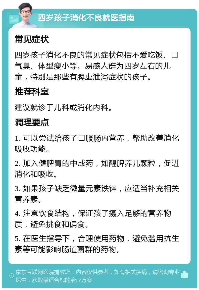 四岁孩子消化不良就医指南 常见症状 四岁孩子消化不良的常见症状包括不爱吃饭、口气臭、体型瘦小等。易感人群为四岁左右的儿童，特别是那些有脾虚泄泻症状的孩子。 推荐科室 建议就诊于儿科或消化内科。 调理要点 1. 可以尝试给孩子口服肠内营养，帮助改善消化吸收功能。 2. 加入健脾胃的中成药，如醒脾养儿颗粒，促进消化和吸收。 3. 如果孩子缺乏微量元素铁锌，应适当补充相关营养素。 4. 注意饮食结构，保证孩子摄入足够的营养物质，避免挑食和偏食。 5. 在医生指导下，合理使用药物，避免滥用抗生素等可能影响肠道菌群的药物。