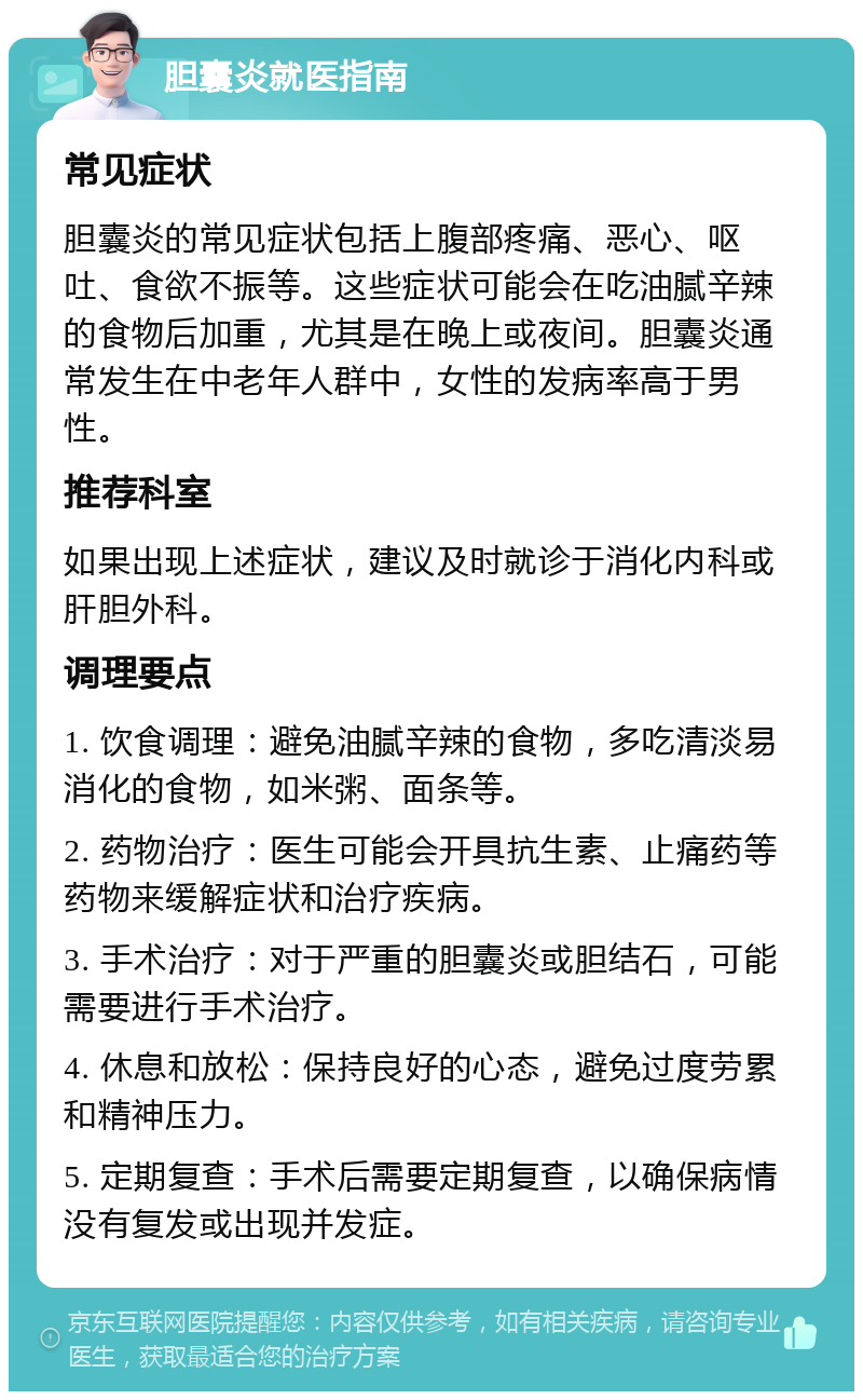 胆囊炎就医指南 常见症状 胆囊炎的常见症状包括上腹部疼痛、恶心、呕吐、食欲不振等。这些症状可能会在吃油腻辛辣的食物后加重，尤其是在晚上或夜间。胆囊炎通常发生在中老年人群中，女性的发病率高于男性。 推荐科室 如果出现上述症状，建议及时就诊于消化内科或肝胆外科。 调理要点 1. 饮食调理：避免油腻辛辣的食物，多吃清淡易消化的食物，如米粥、面条等。 2. 药物治疗：医生可能会开具抗生素、止痛药等药物来缓解症状和治疗疾病。 3. 手术治疗：对于严重的胆囊炎或胆结石，可能需要进行手术治疗。 4. 休息和放松：保持良好的心态，避免过度劳累和精神压力。 5. 定期复查：手术后需要定期复查，以确保病情没有复发或出现并发症。