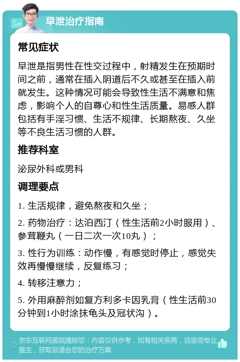 早泄治疗指南 常见症状 早泄是指男性在性交过程中，射精发生在预期时间之前，通常在插入阴道后不久或甚至在插入前就发生。这种情况可能会导致性生活不满意和焦虑，影响个人的自尊心和性生活质量。易感人群包括有手淫习惯、生活不规律、长期熬夜、久坐等不良生活习惯的人群。 推荐科室 泌尿外科或男科 调理要点 1. 生活规律，避免熬夜和久坐； 2. 药物治疗：达泊西汀（性生活前2小时服用）、参茸鞭丸（一日二次一次10丸）； 3. 性行为训练：动作慢，有感觉时停止，感觉失效再慢慢继续，反复练习； 4. 转移注意力； 5. 外用麻醉剂如复方利多卡因乳膏（性生活前30分钟到1小时涂抹龟头及冠状沟）。