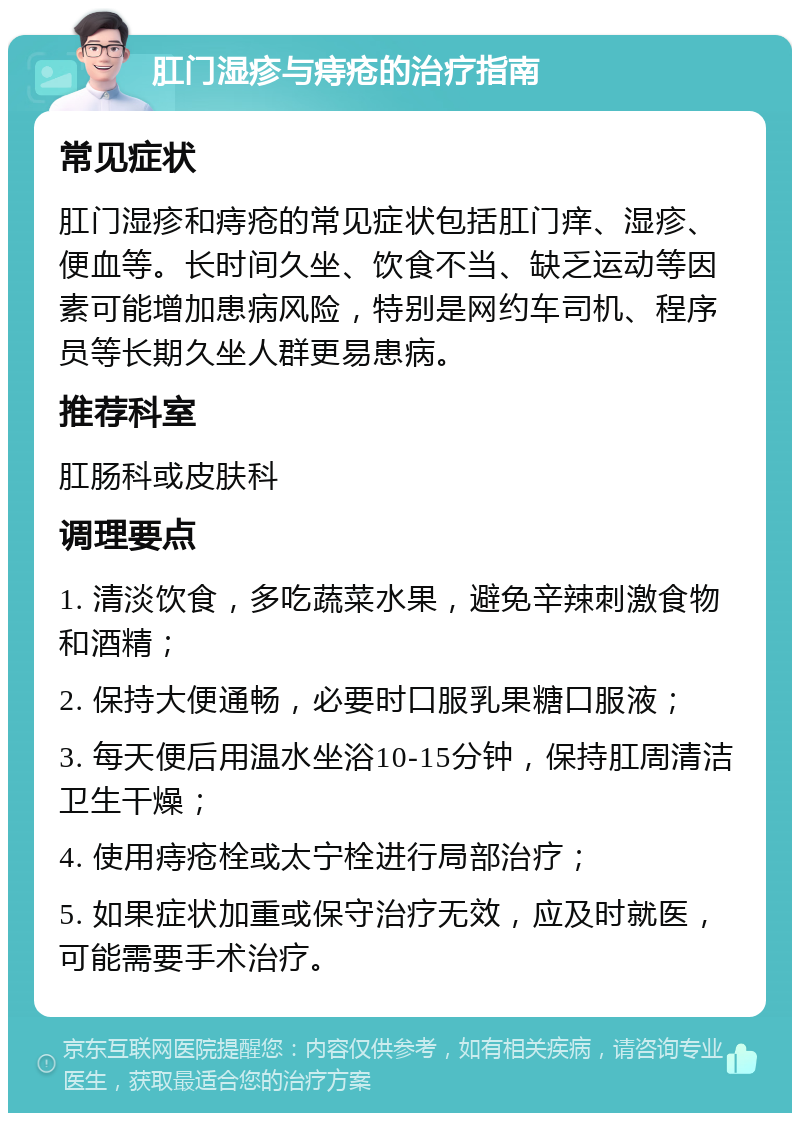 肛门湿疹与痔疮的治疗指南 常见症状 肛门湿疹和痔疮的常见症状包括肛门痒、湿疹、便血等。长时间久坐、饮食不当、缺乏运动等因素可能增加患病风险，特别是网约车司机、程序员等长期久坐人群更易患病。 推荐科室 肛肠科或皮肤科 调理要点 1. 清淡饮食，多吃蔬菜水果，避免辛辣刺激食物和酒精； 2. 保持大便通畅，必要时口服乳果糖口服液； 3. 每天便后用温水坐浴10-15分钟，保持肛周清洁卫生干燥； 4. 使用痔疮栓或太宁栓进行局部治疗； 5. 如果症状加重或保守治疗无效，应及时就医，可能需要手术治疗。