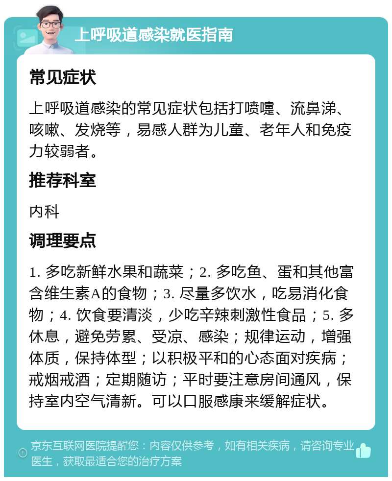 上呼吸道感染就医指南 常见症状 上呼吸道感染的常见症状包括打喷嚏、流鼻涕、咳嗽、发烧等，易感人群为儿童、老年人和免疫力较弱者。 推荐科室 内科 调理要点 1. 多吃新鲜水果和蔬菜；2. 多吃鱼、蛋和其他富含维生素A的食物；3. 尽量多饮水，吃易消化食物；4. 饮食要清淡，少吃辛辣刺激性食品；5. 多休息，避免劳累、受凉、感染；规律运动，增强体质，保持体型；以积极平和的心态面对疾病；戒烟戒酒；定期随访；平时要注意房间通风，保持室内空气清新。可以口服感康来缓解症状。