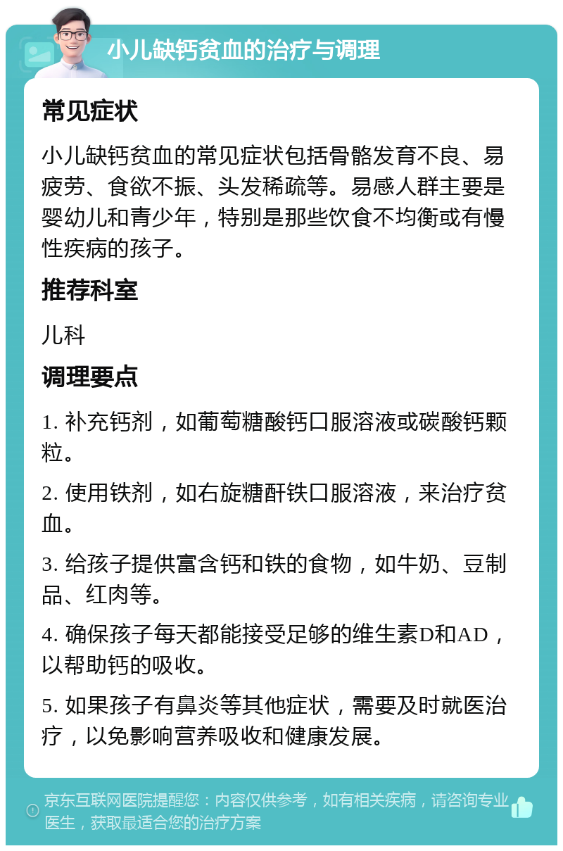 小儿缺钙贫血的治疗与调理 常见症状 小儿缺钙贫血的常见症状包括骨骼发育不良、易疲劳、食欲不振、头发稀疏等。易感人群主要是婴幼儿和青少年，特别是那些饮食不均衡或有慢性疾病的孩子。 推荐科室 儿科 调理要点 1. 补充钙剂，如葡萄糖酸钙口服溶液或碳酸钙颗粒。 2. 使用铁剂，如右旋糖酐铁口服溶液，来治疗贫血。 3. 给孩子提供富含钙和铁的食物，如牛奶、豆制品、红肉等。 4. 确保孩子每天都能接受足够的维生素D和AD，以帮助钙的吸收。 5. 如果孩子有鼻炎等其他症状，需要及时就医治疗，以免影响营养吸收和健康发展。