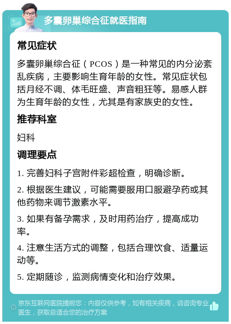 多囊卵巢综合征就医指南 常见症状 多囊卵巢综合征（PCOS）是一种常见的内分泌紊乱疾病，主要影响生育年龄的女性。常见症状包括月经不调、体毛旺盛、声音粗狂等。易感人群为生育年龄的女性，尤其是有家族史的女性。 推荐科室 妇科 调理要点 1. 完善妇科子宫附件彩超检查，明确诊断。 2. 根据医生建议，可能需要服用口服避孕药或其他药物来调节激素水平。 3. 如果有备孕需求，及时用药治疗，提高成功率。 4. 注意生活方式的调整，包括合理饮食、适量运动等。 5. 定期随诊，监测病情变化和治疗效果。