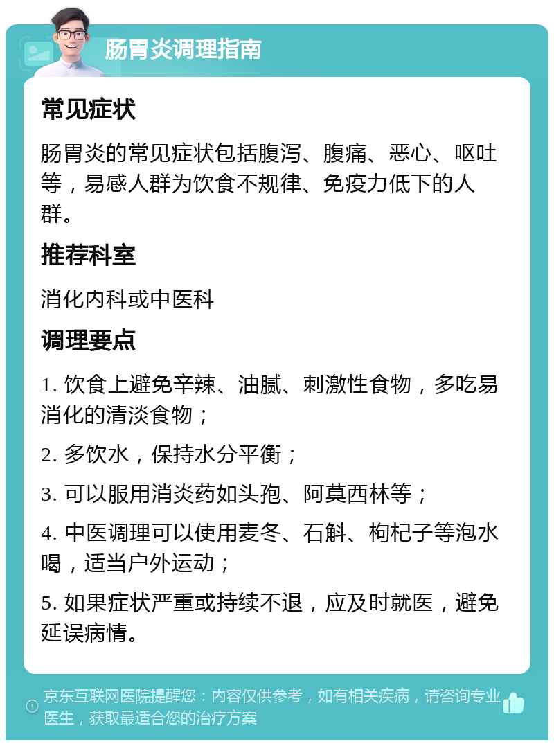 肠胃炎调理指南 常见症状 肠胃炎的常见症状包括腹泻、腹痛、恶心、呕吐等，易感人群为饮食不规律、免疫力低下的人群。 推荐科室 消化内科或中医科 调理要点 1. 饮食上避免辛辣、油腻、刺激性食物，多吃易消化的清淡食物； 2. 多饮水，保持水分平衡； 3. 可以服用消炎药如头孢、阿莫西林等； 4. 中医调理可以使用麦冬、石斛、枸杞子等泡水喝，适当户外运动； 5. 如果症状严重或持续不退，应及时就医，避免延误病情。