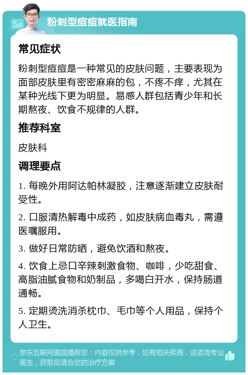 粉刺型痘痘就医指南 常见症状 粉刺型痘痘是一种常见的皮肤问题，主要表现为面部皮肤里有密密麻麻的包，不疼不痒，尤其在某种光线下更为明显。易感人群包括青少年和长期熬夜、饮食不规律的人群。 推荐科室 皮肤科 调理要点 1. 每晚外用阿达帕林凝胶，注意逐渐建立皮肤耐受性。 2. 口服清热解毒中成药，如皮肤病血毒丸，需遵医嘱服用。 3. 做好日常防晒，避免饮酒和熬夜。 4. 饮食上忌口辛辣刺激食物、咖啡，少吃甜食、高脂油腻食物和奶制品，多喝白开水，保持肠道通畅。 5. 定期烫洗消杀枕巾、毛巾等个人用品，保持个人卫生。