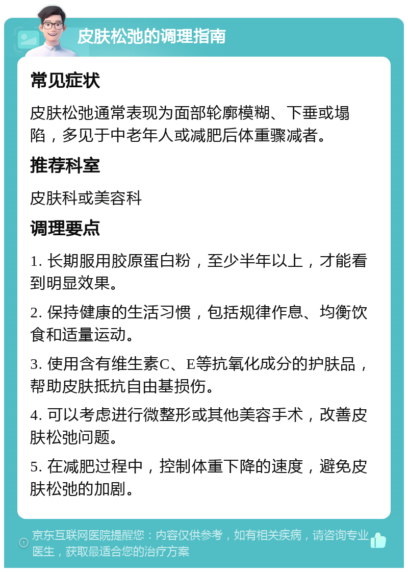 皮肤松弛的调理指南 常见症状 皮肤松弛通常表现为面部轮廓模糊、下垂或塌陷，多见于中老年人或减肥后体重骤减者。 推荐科室 皮肤科或美容科 调理要点 1. 长期服用胶原蛋白粉，至少半年以上，才能看到明显效果。 2. 保持健康的生活习惯，包括规律作息、均衡饮食和适量运动。 3. 使用含有维生素C、E等抗氧化成分的护肤品，帮助皮肤抵抗自由基损伤。 4. 可以考虑进行微整形或其他美容手术，改善皮肤松弛问题。 5. 在减肥过程中，控制体重下降的速度，避免皮肤松弛的加剧。