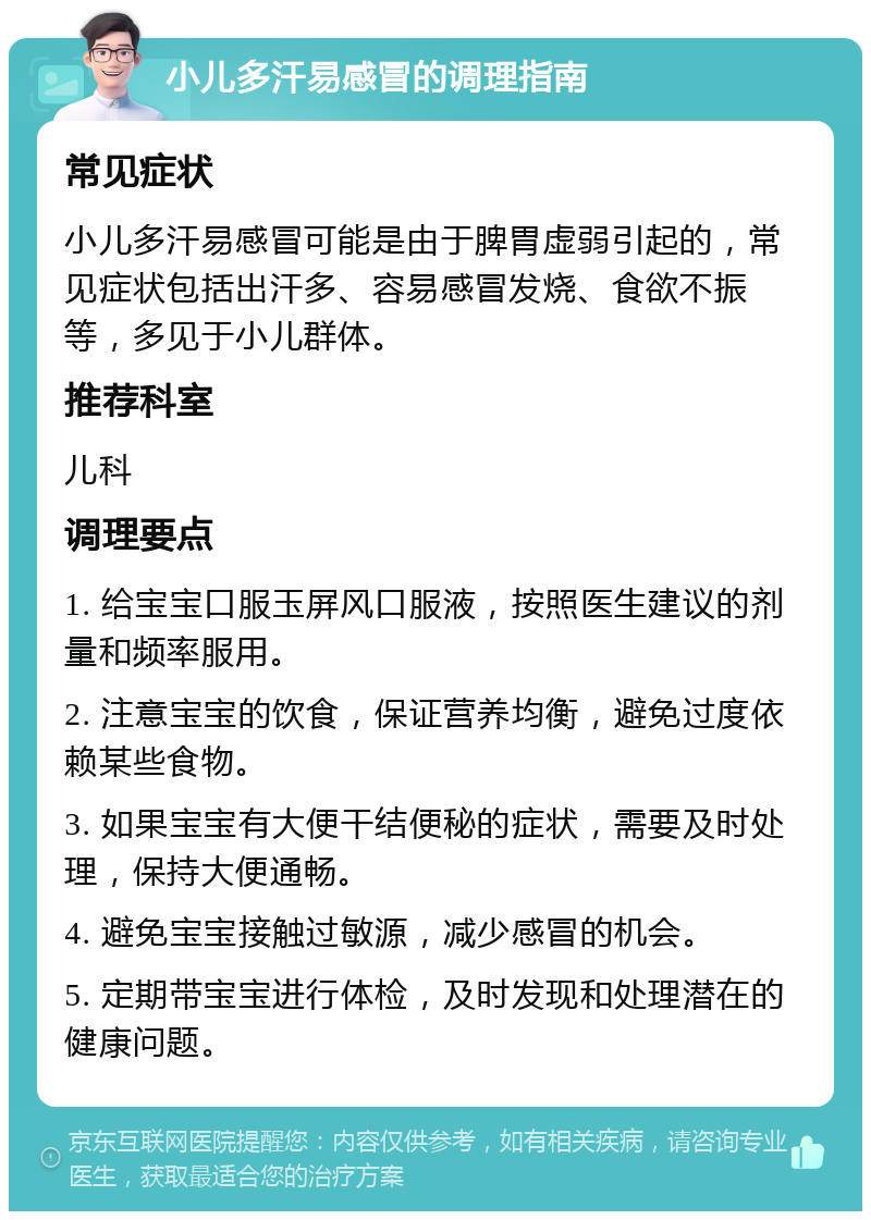 小儿多汗易感冒的调理指南 常见症状 小儿多汗易感冒可能是由于脾胃虚弱引起的，常见症状包括出汗多、容易感冒发烧、食欲不振等，多见于小儿群体。 推荐科室 儿科 调理要点 1. 给宝宝口服玉屏风口服液，按照医生建议的剂量和频率服用。 2. 注意宝宝的饮食，保证营养均衡，避免过度依赖某些食物。 3. 如果宝宝有大便干结便秘的症状，需要及时处理，保持大便通畅。 4. 避免宝宝接触过敏源，减少感冒的机会。 5. 定期带宝宝进行体检，及时发现和处理潜在的健康问题。