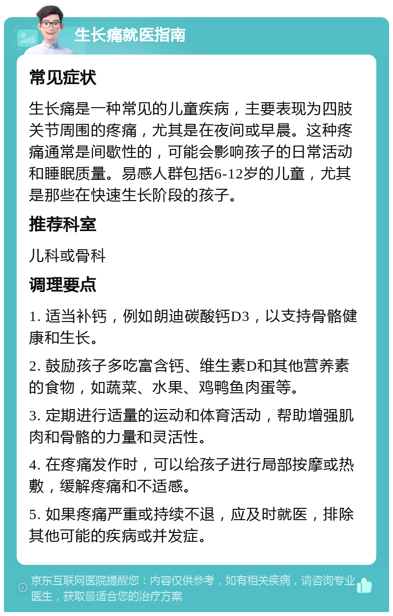 生长痛就医指南 常见症状 生长痛是一种常见的儿童疾病，主要表现为四肢关节周围的疼痛，尤其是在夜间或早晨。这种疼痛通常是间歇性的，可能会影响孩子的日常活动和睡眠质量。易感人群包括6-12岁的儿童，尤其是那些在快速生长阶段的孩子。 推荐科室 儿科或骨科 调理要点 1. 适当补钙，例如朗迪碳酸钙D3，以支持骨骼健康和生长。 2. 鼓励孩子多吃富含钙、维生素D和其他营养素的食物，如蔬菜、水果、鸡鸭鱼肉蛋等。 3. 定期进行适量的运动和体育活动，帮助增强肌肉和骨骼的力量和灵活性。 4. 在疼痛发作时，可以给孩子进行局部按摩或热敷，缓解疼痛和不适感。 5. 如果疼痛严重或持续不退，应及时就医，排除其他可能的疾病或并发症。