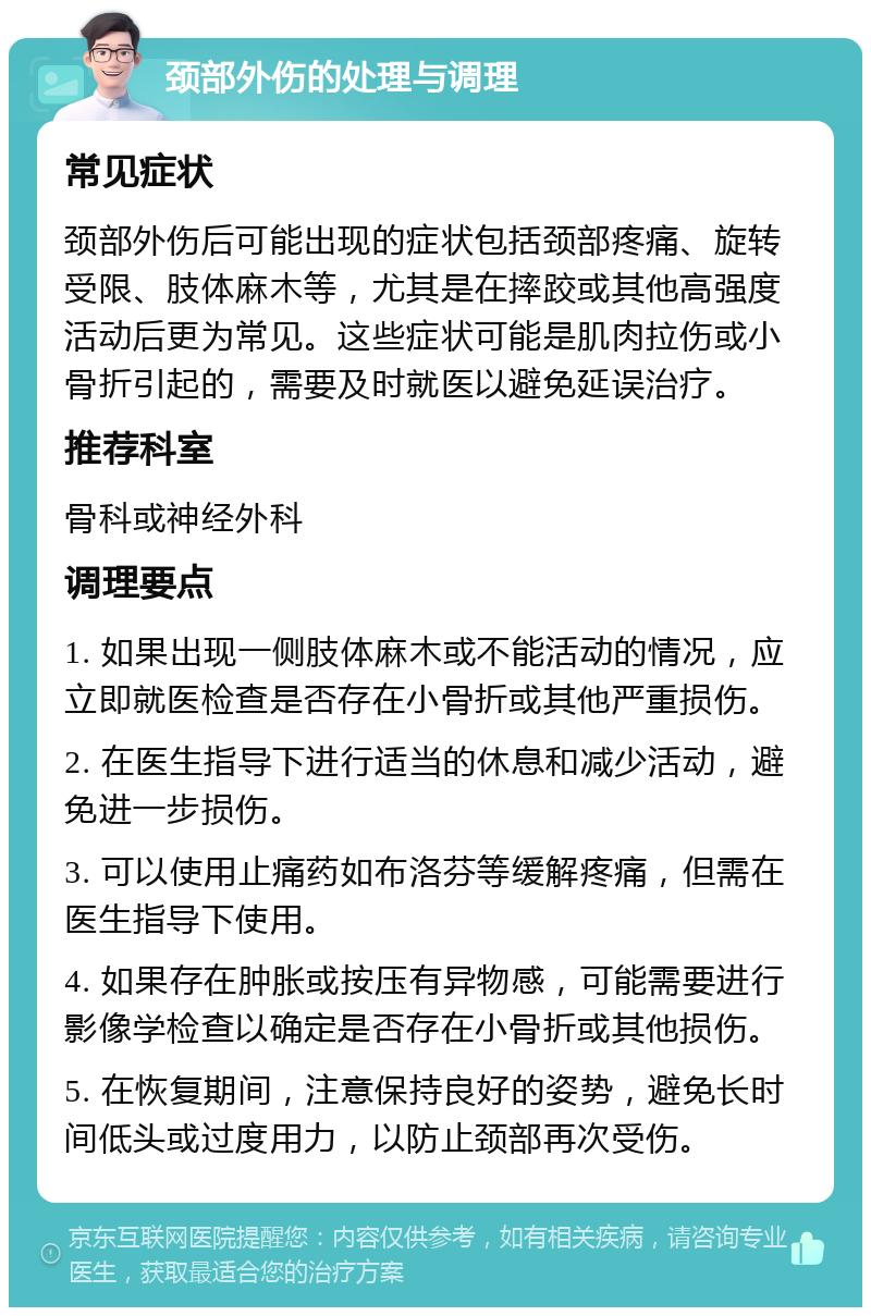 颈部外伤的处理与调理 常见症状 颈部外伤后可能出现的症状包括颈部疼痛、旋转受限、肢体麻木等，尤其是在摔跤或其他高强度活动后更为常见。这些症状可能是肌肉拉伤或小骨折引起的，需要及时就医以避免延误治疗。 推荐科室 骨科或神经外科 调理要点 1. 如果出现一侧肢体麻木或不能活动的情况，应立即就医检查是否存在小骨折或其他严重损伤。 2. 在医生指导下进行适当的休息和减少活动，避免进一步损伤。 3. 可以使用止痛药如布洛芬等缓解疼痛，但需在医生指导下使用。 4. 如果存在肿胀或按压有异物感，可能需要进行影像学检查以确定是否存在小骨折或其他损伤。 5. 在恢复期间，注意保持良好的姿势，避免长时间低头或过度用力，以防止颈部再次受伤。