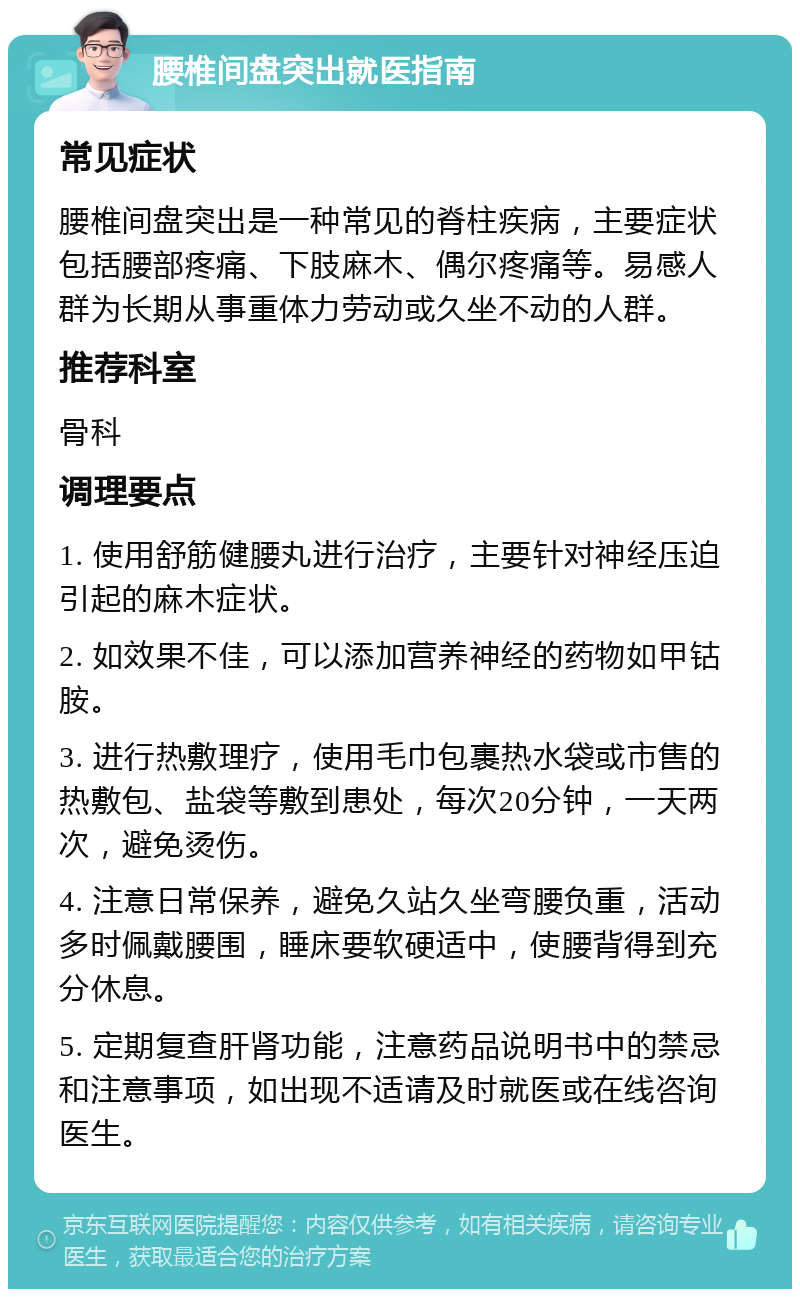 腰椎间盘突出就医指南 常见症状 腰椎间盘突出是一种常见的脊柱疾病，主要症状包括腰部疼痛、下肢麻木、偶尔疼痛等。易感人群为长期从事重体力劳动或久坐不动的人群。 推荐科室 骨科 调理要点 1. 使用舒筋健腰丸进行治疗，主要针对神经压迫引起的麻木症状。 2. 如效果不佳，可以添加营养神经的药物如甲钴胺。 3. 进行热敷理疗，使用毛巾包裹热水袋或市售的热敷包、盐袋等敷到患处，每次20分钟，一天两次，避免烫伤。 4. 注意日常保养，避免久站久坐弯腰负重，活动多时佩戴腰围，睡床要软硬适中，使腰背得到充分休息。 5. 定期复查肝肾功能，注意药品说明书中的禁忌和注意事项，如出现不适请及时就医或在线咨询医生。