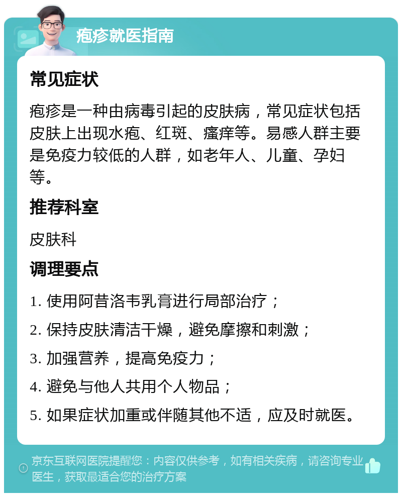 疱疹就医指南 常见症状 疱疹是一种由病毒引起的皮肤病，常见症状包括皮肤上出现水疱、红斑、瘙痒等。易感人群主要是免疫力较低的人群，如老年人、儿童、孕妇等。 推荐科室 皮肤科 调理要点 1. 使用阿昔洛韦乳膏进行局部治疗； 2. 保持皮肤清洁干燥，避免摩擦和刺激； 3. 加强营养，提高免疫力； 4. 避免与他人共用个人物品； 5. 如果症状加重或伴随其他不适，应及时就医。