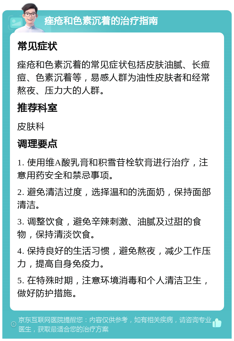 痤疮和色素沉着的治疗指南 常见症状 痤疮和色素沉着的常见症状包括皮肤油腻、长痘痘、色素沉着等，易感人群为油性皮肤者和经常熬夜、压力大的人群。 推荐科室 皮肤科 调理要点 1. 使用维A酸乳膏和积雪苷栓软膏进行治疗，注意用药安全和禁忌事项。 2. 避免清洁过度，选择温和的洗面奶，保持面部清洁。 3. 调整饮食，避免辛辣刺激、油腻及过甜的食物，保持清淡饮食。 4. 保持良好的生活习惯，避免熬夜，减少工作压力，提高自身免疫力。 5. 在特殊时期，注意环境消毒和个人清洁卫生，做好防护措施。