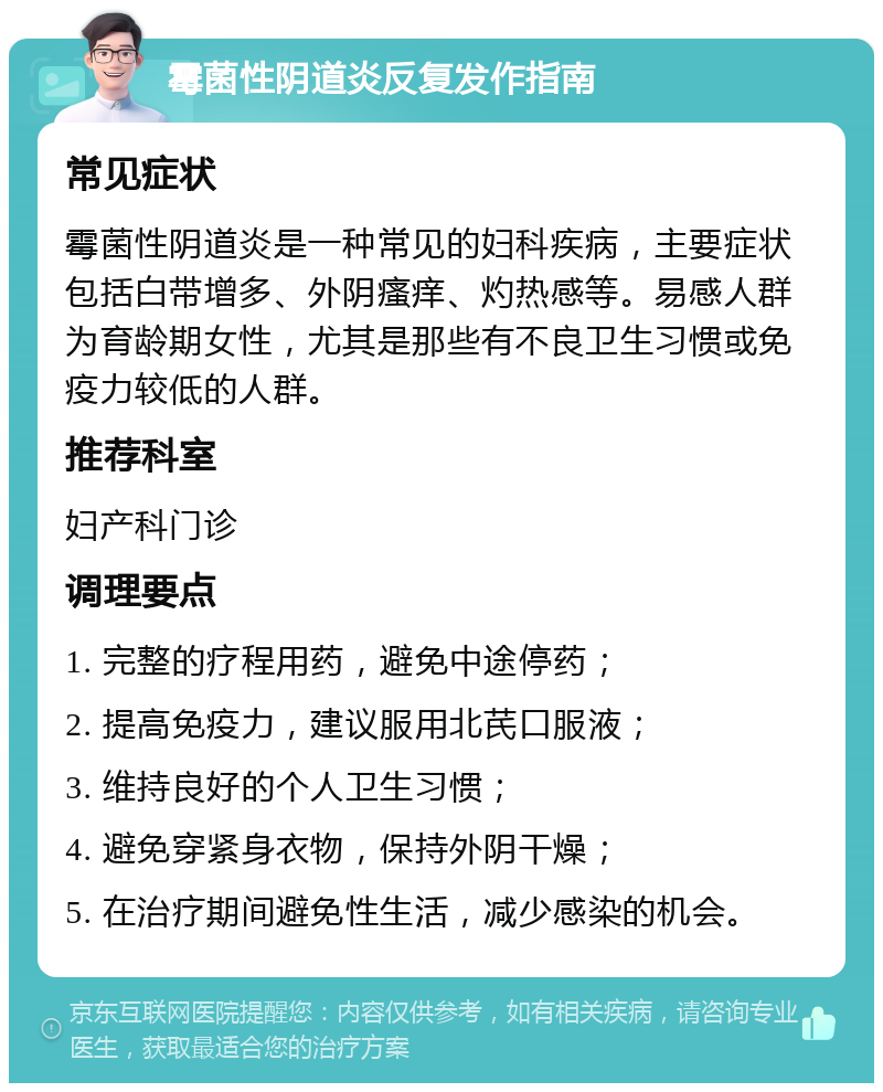 霉菌性阴道炎反复发作指南 常见症状 霉菌性阴道炎是一种常见的妇科疾病，主要症状包括白带增多、外阴瘙痒、灼热感等。易感人群为育龄期女性，尤其是那些有不良卫生习惯或免疫力较低的人群。 推荐科室 妇产科门诊 调理要点 1. 完整的疗程用药，避免中途停药； 2. 提高免疫力，建议服用北芪口服液； 3. 维持良好的个人卫生习惯； 4. 避免穿紧身衣物，保持外阴干燥； 5. 在治疗期间避免性生活，减少感染的机会。