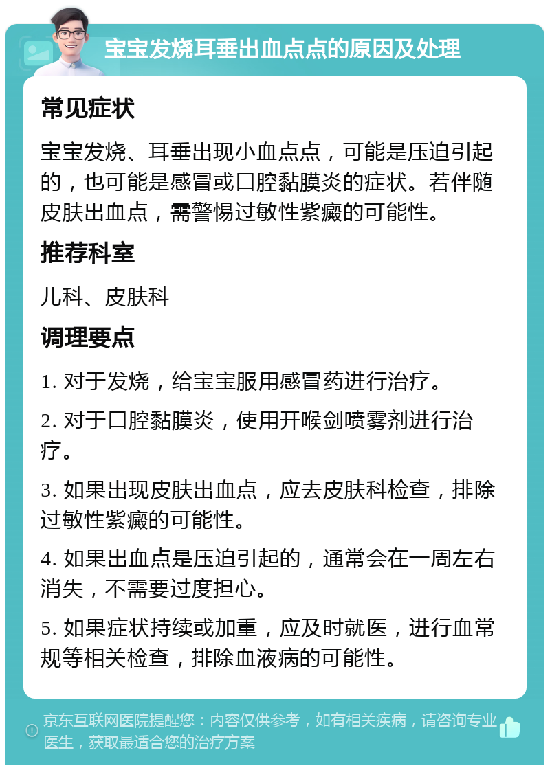 宝宝发烧耳垂出血点点的原因及处理 常见症状 宝宝发烧、耳垂出现小血点点，可能是压迫引起的，也可能是感冒或口腔黏膜炎的症状。若伴随皮肤出血点，需警惕过敏性紫癜的可能性。 推荐科室 儿科、皮肤科 调理要点 1. 对于发烧，给宝宝服用感冒药进行治疗。 2. 对于口腔黏膜炎，使用开喉剑喷雾剂进行治疗。 3. 如果出现皮肤出血点，应去皮肤科检查，排除过敏性紫癜的可能性。 4. 如果出血点是压迫引起的，通常会在一周左右消失，不需要过度担心。 5. 如果症状持续或加重，应及时就医，进行血常规等相关检查，排除血液病的可能性。