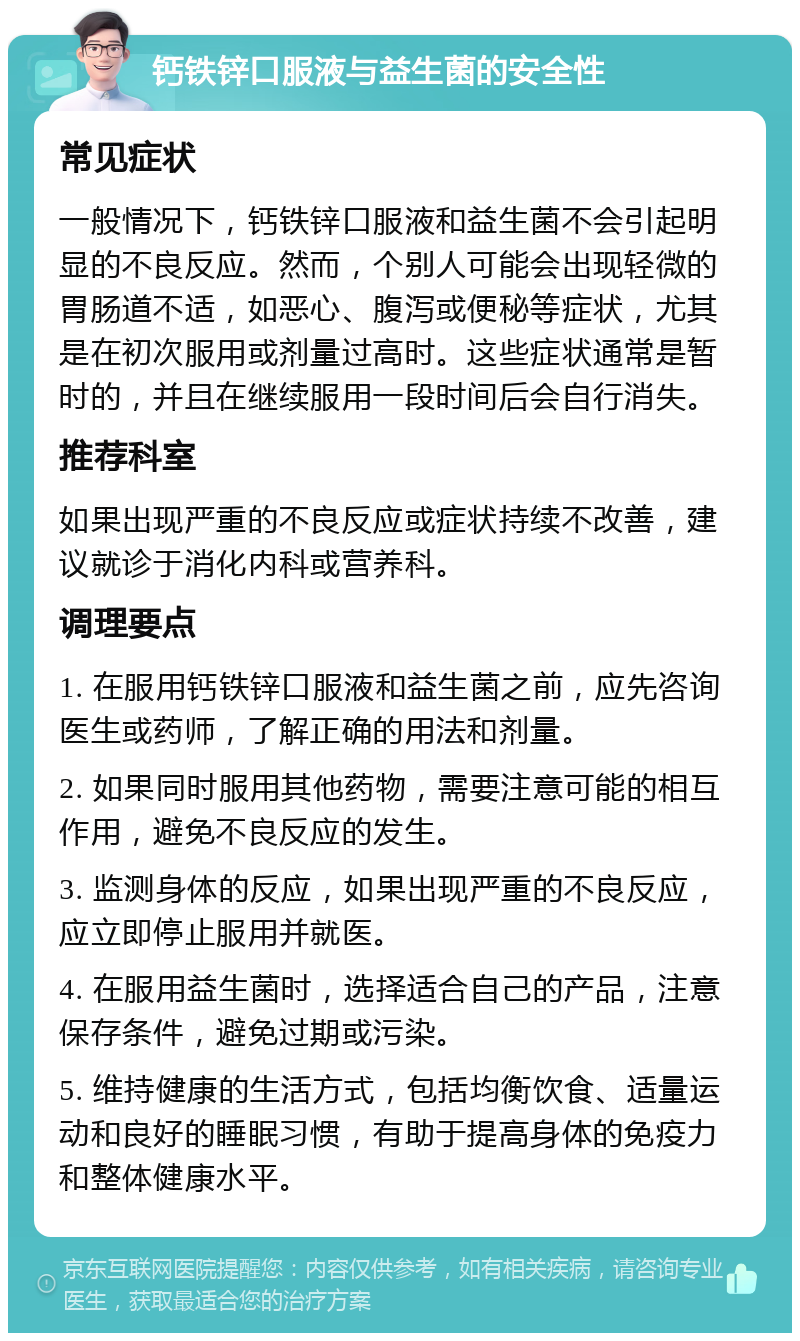 钙铁锌口服液与益生菌的安全性 常见症状 一般情况下，钙铁锌口服液和益生菌不会引起明显的不良反应。然而，个别人可能会出现轻微的胃肠道不适，如恶心、腹泻或便秘等症状，尤其是在初次服用或剂量过高时。这些症状通常是暂时的，并且在继续服用一段时间后会自行消失。 推荐科室 如果出现严重的不良反应或症状持续不改善，建议就诊于消化内科或营养科。 调理要点 1. 在服用钙铁锌口服液和益生菌之前，应先咨询医生或药师，了解正确的用法和剂量。 2. 如果同时服用其他药物，需要注意可能的相互作用，避免不良反应的发生。 3. 监测身体的反应，如果出现严重的不良反应，应立即停止服用并就医。 4. 在服用益生菌时，选择适合自己的产品，注意保存条件，避免过期或污染。 5. 维持健康的生活方式，包括均衡饮食、适量运动和良好的睡眠习惯，有助于提高身体的免疫力和整体健康水平。