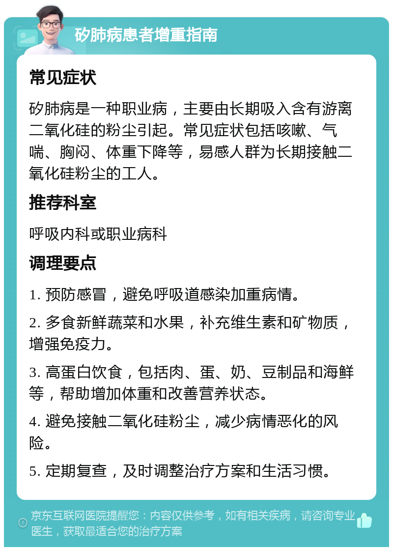 矽肺病患者增重指南 常见症状 矽肺病是一种职业病，主要由长期吸入含有游离二氧化硅的粉尘引起。常见症状包括咳嗽、气喘、胸闷、体重下降等，易感人群为长期接触二氧化硅粉尘的工人。 推荐科室 呼吸内科或职业病科 调理要点 1. 预防感冒，避免呼吸道感染加重病情。 2. 多食新鲜蔬菜和水果，补充维生素和矿物质，增强免疫力。 3. 高蛋白饮食，包括肉、蛋、奶、豆制品和海鲜等，帮助增加体重和改善营养状态。 4. 避免接触二氧化硅粉尘，减少病情恶化的风险。 5. 定期复查，及时调整治疗方案和生活习惯。