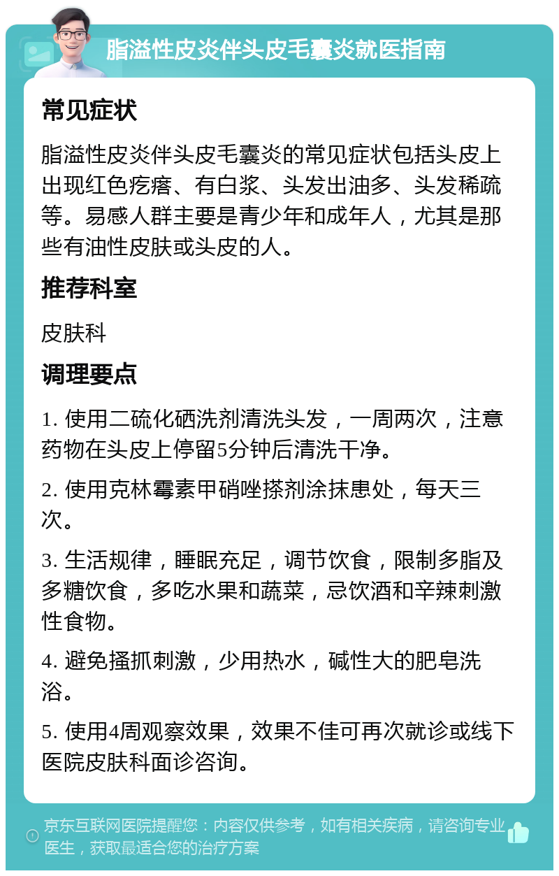 脂溢性皮炎伴头皮毛囊炎就医指南 常见症状 脂溢性皮炎伴头皮毛囊炎的常见症状包括头皮上出现红色疙瘩、有白浆、头发出油多、头发稀疏等。易感人群主要是青少年和成年人，尤其是那些有油性皮肤或头皮的人。 推荐科室 皮肤科 调理要点 1. 使用二硫化硒洗剂清洗头发，一周两次，注意药物在头皮上停留5分钟后清洗干净。 2. 使用克林霉素甲硝唑搽剂涂抹患处，每天三次。 3. 生活规律，睡眠充足，调节饮食，限制多脂及多糖饮食，多吃水果和蔬菜，忌饮酒和辛辣刺激性食物。 4. 避免搔抓刺激，少用热水，碱性大的肥皂洗浴。 5. 使用4周观察效果，效果不佳可再次就诊或线下医院皮肤科面诊咨询。