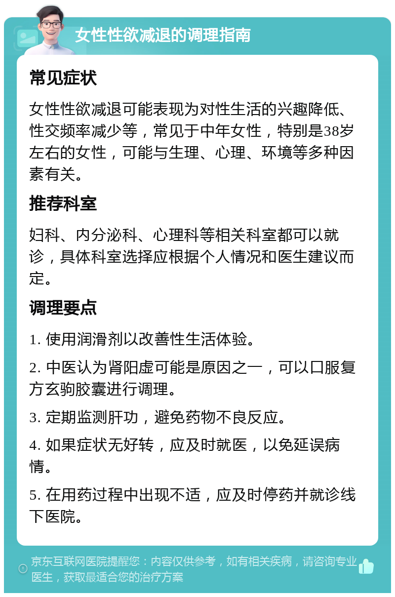 女性性欲减退的调理指南 常见症状 女性性欲减退可能表现为对性生活的兴趣降低、性交频率减少等，常见于中年女性，特别是38岁左右的女性，可能与生理、心理、环境等多种因素有关。 推荐科室 妇科、内分泌科、心理科等相关科室都可以就诊，具体科室选择应根据个人情况和医生建议而定。 调理要点 1. 使用润滑剂以改善性生活体验。 2. 中医认为肾阳虚可能是原因之一，可以口服复方玄驹胶囊进行调理。 3. 定期监测肝功，避免药物不良反应。 4. 如果症状无好转，应及时就医，以免延误病情。 5. 在用药过程中出现不适，应及时停药并就诊线下医院。