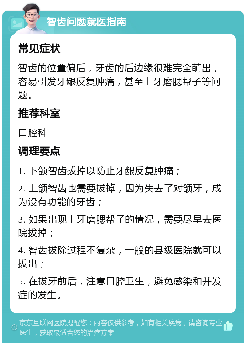 智齿问题就医指南 常见症状 智齿的位置偏后，牙齿的后边缘很难完全萌出，容易引发牙龈反复肿痛，甚至上牙磨腮帮子等问题。 推荐科室 口腔科 调理要点 1. 下颌智齿拔掉以防止牙龈反复肿痛； 2. 上颌智齿也需要拔掉，因为失去了对颌牙，成为没有功能的牙齿； 3. 如果出现上牙磨腮帮子的情况，需要尽早去医院拔掉； 4. 智齿拔除过程不复杂，一般的县级医院就可以拔出； 5. 在拔牙前后，注意口腔卫生，避免感染和并发症的发生。