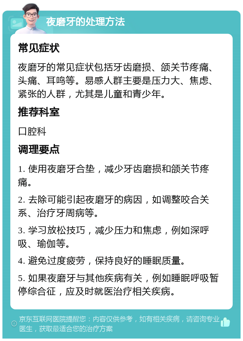 夜磨牙的处理方法 常见症状 夜磨牙的常见症状包括牙齿磨损、颌关节疼痛、头痛、耳鸣等。易感人群主要是压力大、焦虑、紧张的人群，尤其是儿童和青少年。 推荐科室 口腔科 调理要点 1. 使用夜磨牙合垫，减少牙齿磨损和颌关节疼痛。 2. 去除可能引起夜磨牙的病因，如调整咬合关系、治疗牙周病等。 3. 学习放松技巧，减少压力和焦虑，例如深呼吸、瑜伽等。 4. 避免过度疲劳，保持良好的睡眠质量。 5. 如果夜磨牙与其他疾病有关，例如睡眠呼吸暂停综合征，应及时就医治疗相关疾病。