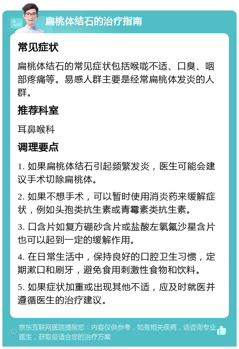 扁桃体结石的治疗指南 常见症状 扁桃体结石的常见症状包括喉咙不适、口臭、咽部疼痛等。易感人群主要是经常扁桃体发炎的人群。 推荐科室 耳鼻喉科 调理要点 1. 如果扁桃体结石引起频繁发炎，医生可能会建议手术切除扁桃体。 2. 如果不想手术，可以暂时使用消炎药来缓解症状，例如头孢类抗生素或青霉素类抗生素。 3. 口含片如复方硼砂含片或盐酸左氧氟沙星含片也可以起到一定的缓解作用。 4. 在日常生活中，保持良好的口腔卫生习惯，定期漱口和刷牙，避免食用刺激性食物和饮料。 5. 如果症状加重或出现其他不适，应及时就医并遵循医生的治疗建议。