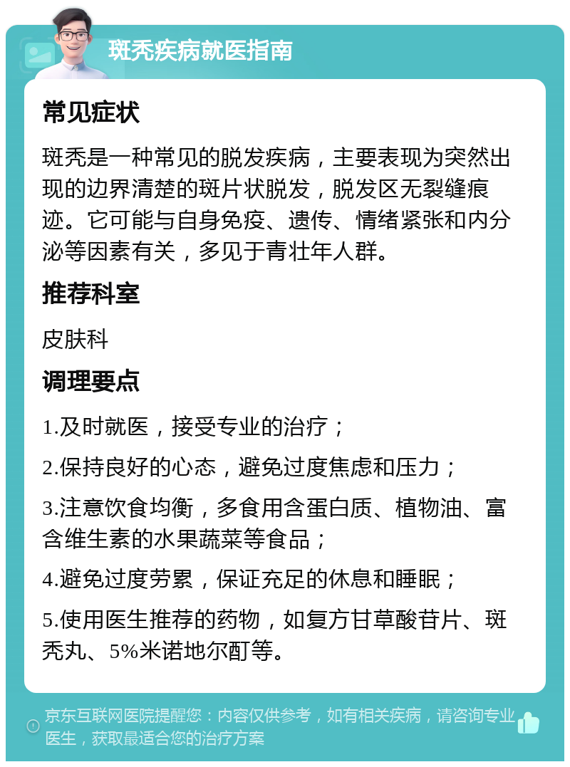 斑秃疾病就医指南 常见症状 斑秃是一种常见的脱发疾病，主要表现为突然出现的边界清楚的斑片状脱发，脱发区无裂缝痕迹。它可能与自身免疫、遗传、情绪紧张和内分泌等因素有关，多见于青壮年人群。 推荐科室 皮肤科 调理要点 1.及时就医，接受专业的治疗； 2.保持良好的心态，避免过度焦虑和压力； 3.注意饮食均衡，多食用含蛋白质、植物油、富含维生素的水果蔬菜等食品； 4.避免过度劳累，保证充足的休息和睡眠； 5.使用医生推荐的药物，如复方甘草酸苷片、斑秃丸、5%米诺地尔酊等。