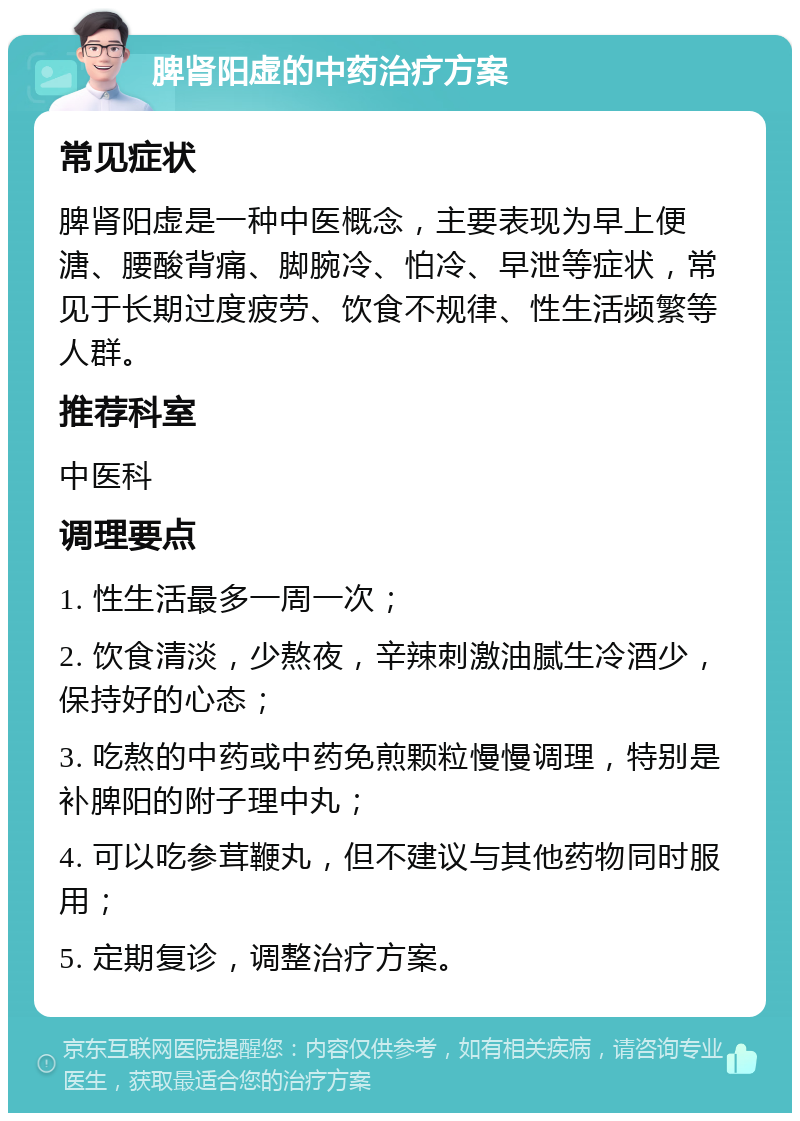 脾肾阳虚的中药治疗方案 常见症状 脾肾阳虚是一种中医概念，主要表现为早上便溏、腰酸背痛、脚腕冷、怕冷、早泄等症状，常见于长期过度疲劳、饮食不规律、性生活频繁等人群。 推荐科室 中医科 调理要点 1. 性生活最多一周一次； 2. 饮食清淡，少熬夜，辛辣刺激油腻生冷酒少，保持好的心态； 3. 吃熬的中药或中药免煎颗粒慢慢调理，特别是补脾阳的附子理中丸； 4. 可以吃参茸鞭丸，但不建议与其他药物同时服用； 5. 定期复诊，调整治疗方案。