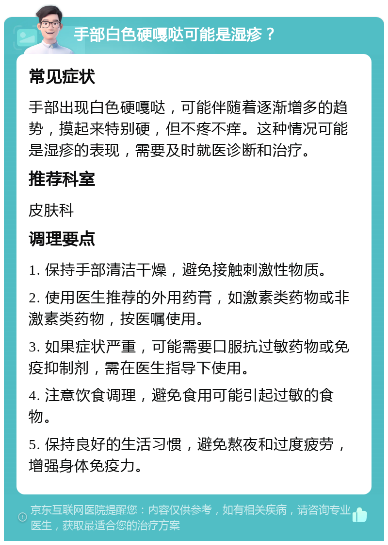 手部白色硬嘎哒可能是湿疹？ 常见症状 手部出现白色硬嘎哒，可能伴随着逐渐增多的趋势，摸起来特别硬，但不疼不痒。这种情况可能是湿疹的表现，需要及时就医诊断和治疗。 推荐科室 皮肤科 调理要点 1. 保持手部清洁干燥，避免接触刺激性物质。 2. 使用医生推荐的外用药膏，如激素类药物或非激素类药物，按医嘱使用。 3. 如果症状严重，可能需要口服抗过敏药物或免疫抑制剂，需在医生指导下使用。 4. 注意饮食调理，避免食用可能引起过敏的食物。 5. 保持良好的生活习惯，避免熬夜和过度疲劳，增强身体免疫力。