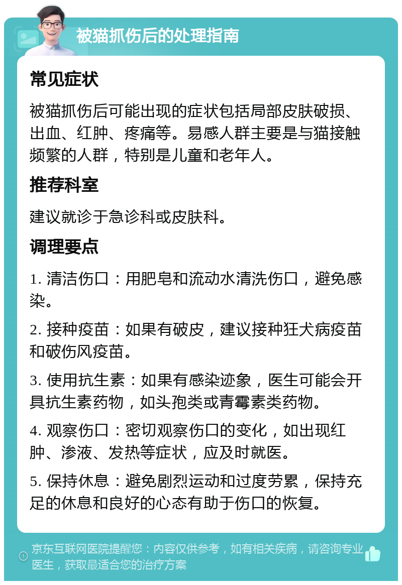 被猫抓伤后的处理指南 常见症状 被猫抓伤后可能出现的症状包括局部皮肤破损、出血、红肿、疼痛等。易感人群主要是与猫接触频繁的人群，特别是儿童和老年人。 推荐科室 建议就诊于急诊科或皮肤科。 调理要点 1. 清洁伤口：用肥皂和流动水清洗伤口，避免感染。 2. 接种疫苗：如果有破皮，建议接种狂犬病疫苗和破伤风疫苗。 3. 使用抗生素：如果有感染迹象，医生可能会开具抗生素药物，如头孢类或青霉素类药物。 4. 观察伤口：密切观察伤口的变化，如出现红肿、渗液、发热等症状，应及时就医。 5. 保持休息：避免剧烈运动和过度劳累，保持充足的休息和良好的心态有助于伤口的恢复。