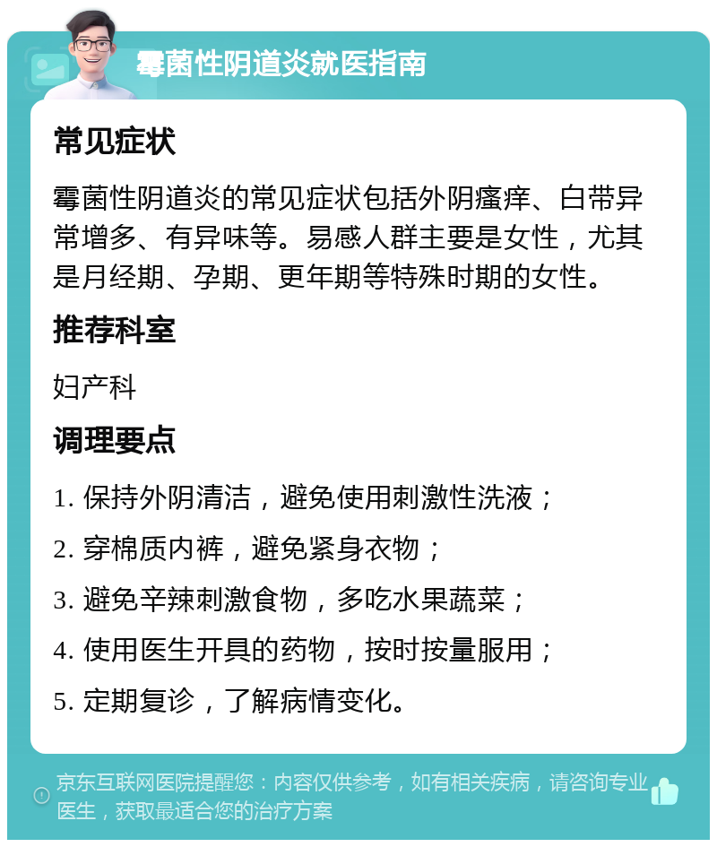 霉菌性阴道炎就医指南 常见症状 霉菌性阴道炎的常见症状包括外阴瘙痒、白带异常增多、有异味等。易感人群主要是女性，尤其是月经期、孕期、更年期等特殊时期的女性。 推荐科室 妇产科 调理要点 1. 保持外阴清洁，避免使用刺激性洗液； 2. 穿棉质内裤，避免紧身衣物； 3. 避免辛辣刺激食物，多吃水果蔬菜； 4. 使用医生开具的药物，按时按量服用； 5. 定期复诊，了解病情变化。