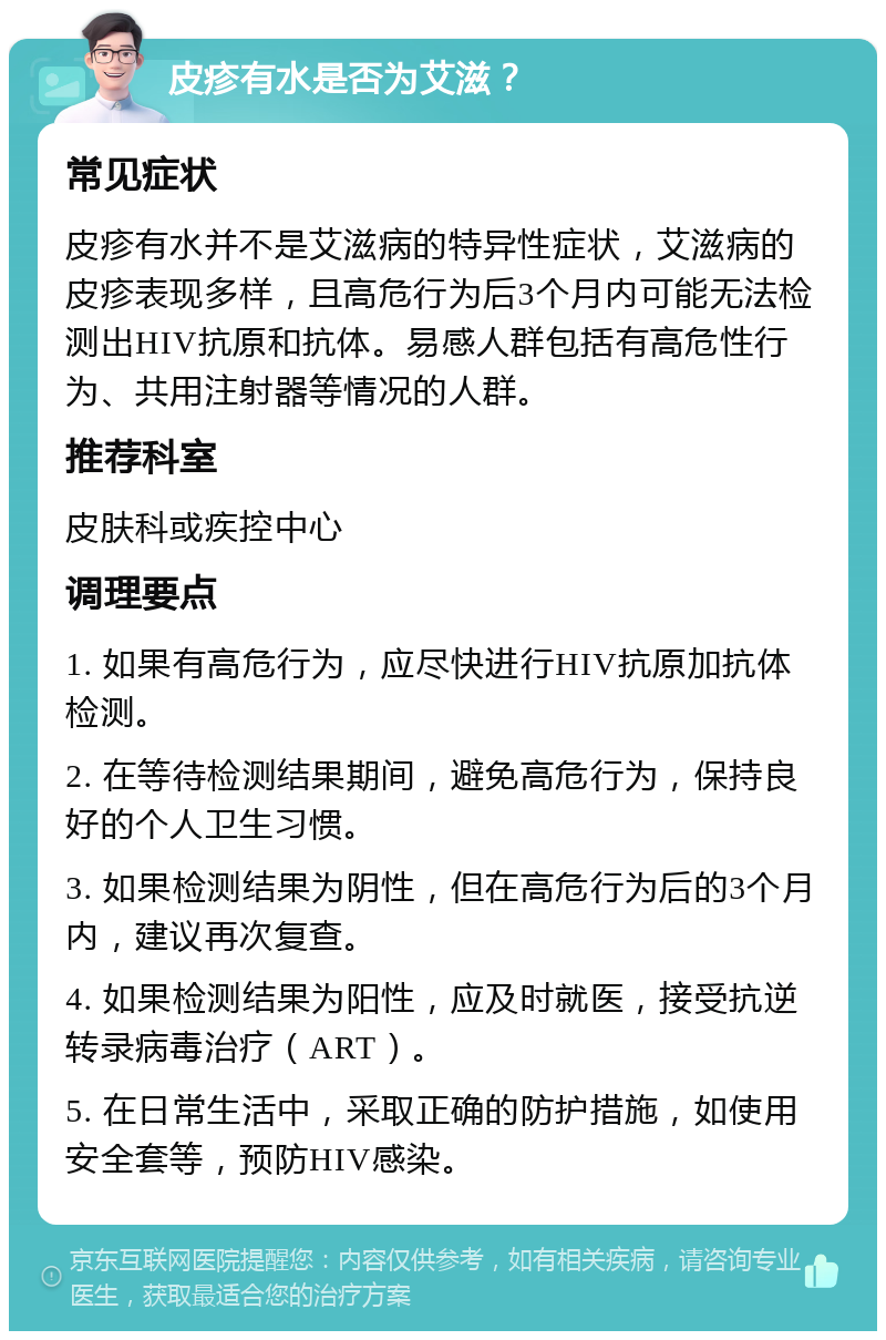 皮疹有水是否为艾滋？ 常见症状 皮疹有水并不是艾滋病的特异性症状，艾滋病的皮疹表现多样，且高危行为后3个月内可能无法检测出HIV抗原和抗体。易感人群包括有高危性行为、共用注射器等情况的人群。 推荐科室 皮肤科或疾控中心 调理要点 1. 如果有高危行为，应尽快进行HIV抗原加抗体检测。 2. 在等待检测结果期间，避免高危行为，保持良好的个人卫生习惯。 3. 如果检测结果为阴性，但在高危行为后的3个月内，建议再次复查。 4. 如果检测结果为阳性，应及时就医，接受抗逆转录病毒治疗（ART）。 5. 在日常生活中，采取正确的防护措施，如使用安全套等，预防HIV感染。