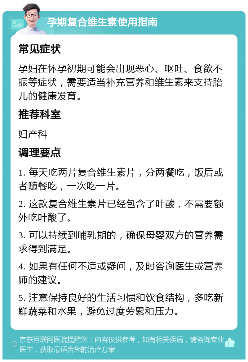 孕期复合维生素使用指南 常见症状 孕妇在怀孕初期可能会出现恶心、呕吐、食欲不振等症状，需要适当补充营养和维生素来支持胎儿的健康发育。 推荐科室 妇产科 调理要点 1. 每天吃两片复合维生素片，分两餐吃，饭后或者随餐吃，一次吃一片。 2. 这款复合维生素片已经包含了叶酸，不需要额外吃叶酸了。 3. 可以持续到哺乳期的，确保母婴双方的营养需求得到满足。 4. 如果有任何不适或疑问，及时咨询医生或营养师的建议。 5. 注意保持良好的生活习惯和饮食结构，多吃新鲜蔬菜和水果，避免过度劳累和压力。