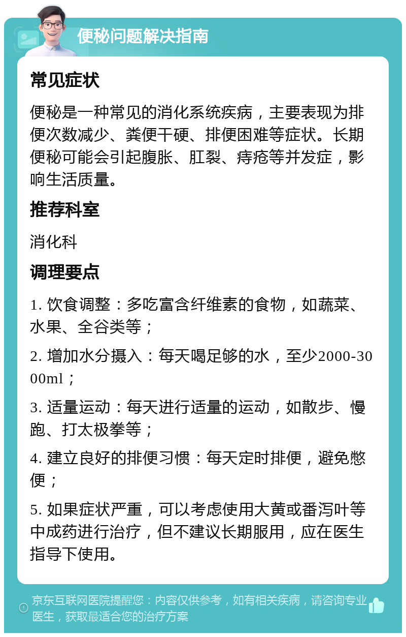 便秘问题解决指南 常见症状 便秘是一种常见的消化系统疾病，主要表现为排便次数减少、粪便干硬、排便困难等症状。长期便秘可能会引起腹胀、肛裂、痔疮等并发症，影响生活质量。 推荐科室 消化科 调理要点 1. 饮食调整：多吃富含纤维素的食物，如蔬菜、水果、全谷类等； 2. 增加水分摄入：每天喝足够的水，至少2000-3000ml； 3. 适量运动：每天进行适量的运动，如散步、慢跑、打太极拳等； 4. 建立良好的排便习惯：每天定时排便，避免憋便； 5. 如果症状严重，可以考虑使用大黄或番泻叶等中成药进行治疗，但不建议长期服用，应在医生指导下使用。