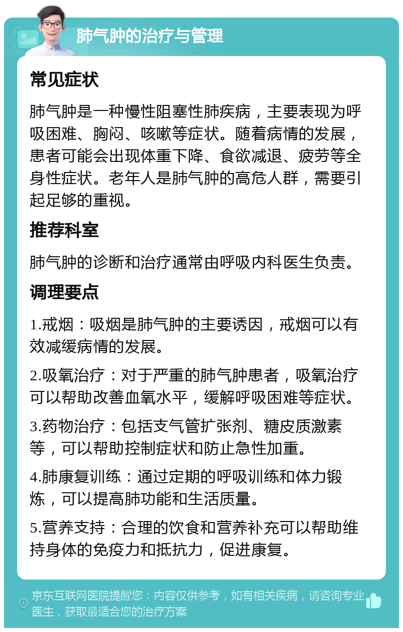 肺气肿的治疗与管理 常见症状 肺气肿是一种慢性阻塞性肺疾病，主要表现为呼吸困难、胸闷、咳嗽等症状。随着病情的发展，患者可能会出现体重下降、食欲减退、疲劳等全身性症状。老年人是肺气肿的高危人群，需要引起足够的重视。 推荐科室 肺气肿的诊断和治疗通常由呼吸内科医生负责。 调理要点 1.戒烟：吸烟是肺气肿的主要诱因，戒烟可以有效减缓病情的发展。 2.吸氧治疗：对于严重的肺气肿患者，吸氧治疗可以帮助改善血氧水平，缓解呼吸困难等症状。 3.药物治疗：包括支气管扩张剂、糖皮质激素等，可以帮助控制症状和防止急性加重。 4.肺康复训练：通过定期的呼吸训练和体力锻炼，可以提高肺功能和生活质量。 5.营养支持：合理的饮食和营养补充可以帮助维持身体的免疫力和抵抗力，促进康复。