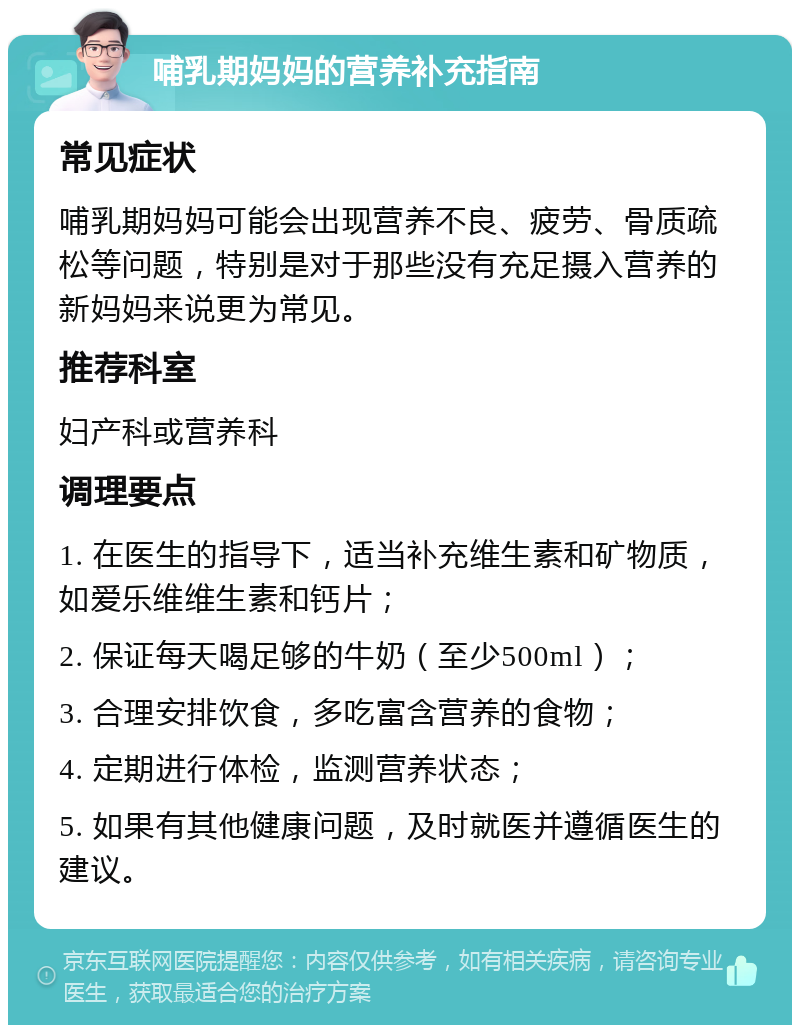 哺乳期妈妈的营养补充指南 常见症状 哺乳期妈妈可能会出现营养不良、疲劳、骨质疏松等问题，特别是对于那些没有充足摄入营养的新妈妈来说更为常见。 推荐科室 妇产科或营养科 调理要点 1. 在医生的指导下，适当补充维生素和矿物质，如爱乐维维生素和钙片； 2. 保证每天喝足够的牛奶（至少500ml）； 3. 合理安排饮食，多吃富含营养的食物； 4. 定期进行体检，监测营养状态； 5. 如果有其他健康问题，及时就医并遵循医生的建议。